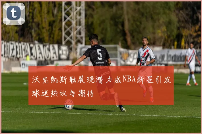 沃克凯斯勒展现潜力成NBA新星引发球迷热议与期待